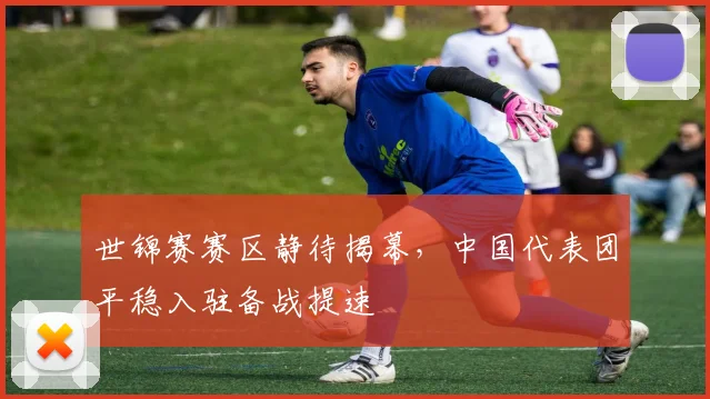 世锦赛赛区静待揭幕，中国代表团平稳入驻备战提速