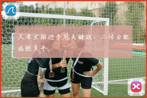 天津女排迎夺冠关键战，二传分配成胜负手