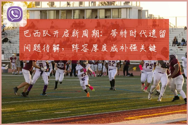 巴西队开启新周期：蒂特时代遗留问题待解，阵容厚度成补强关键