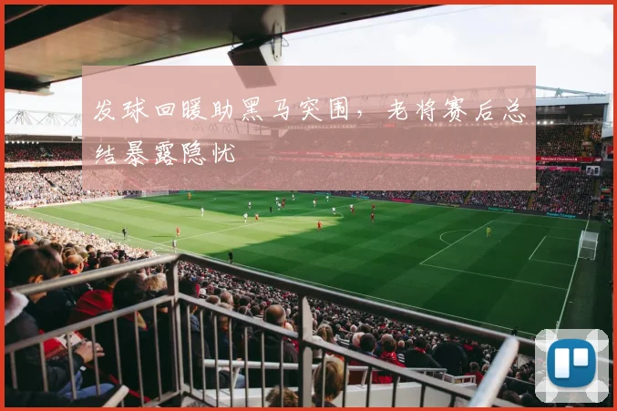 发球回暖助黑马突围，老将赛后总结暴露隐忧
