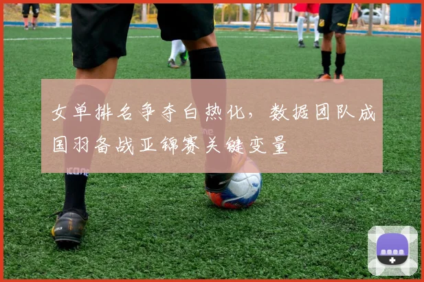 女单排名争夺白热化，数据团队成国羽备战亚锦赛关键变量