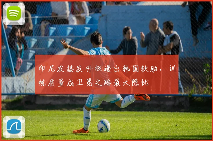 印尼发接发升级逼出韩国软肋，训练质量成卫冕之路最大隐忧