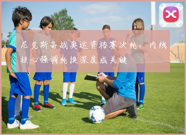 尼克斯备战奥运资格赛次轮，内线核心强调轮换深度成关键