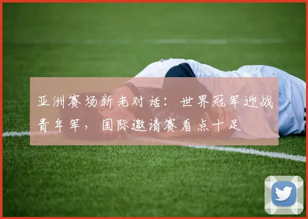 亚洲赛场新老对话：世界冠军迎战青年军，国际邀请赛看点十足