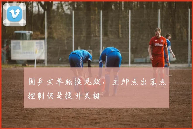 国乒女单轮换见效，主帅点出落点控制仍是提升关键