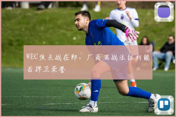 WEC焦点战在即，厂商混战法拉利能否捍卫荣誉