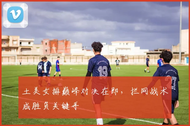 土美女排巅峰对决在即，拦网战术成胜负关键手