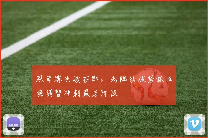 冠军赛决战在即，老牌劲旅紧抓临场调整冲刺最后阶段