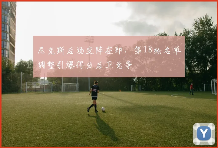 尼克斯后场变阵在即，第18轮名单调整引爆得分后卫竞争