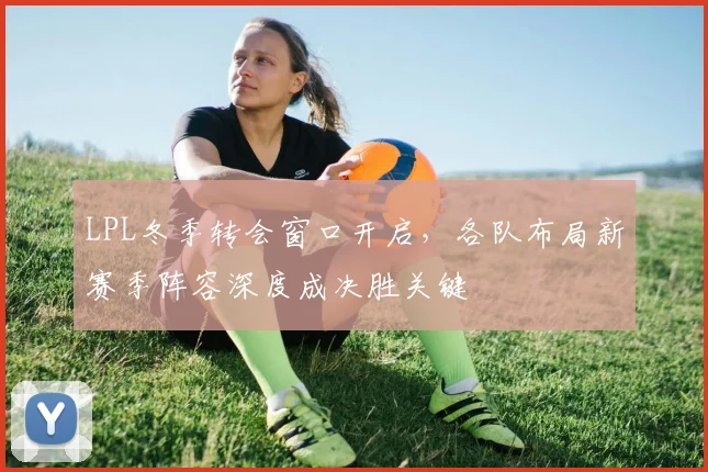 LPL冬季转会窗口开启，各队布局新赛季阵容深度成决胜关键