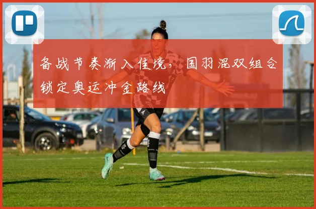 备战节奏渐入佳境，国羽混双组合锁定奥运冲金路线