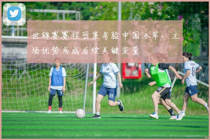 世锦赛赛程密集考验中国泳军，主场优势或成后续关键变量