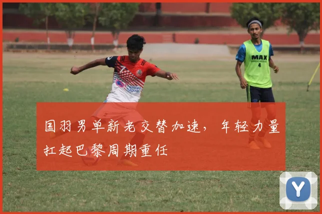 国羽男单新老交替加速，年轻力量扛起巴黎周期重任