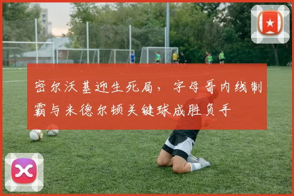密尔沃基迎生死局，字母哥内线制霸与米德尔顿关键球成胜负手