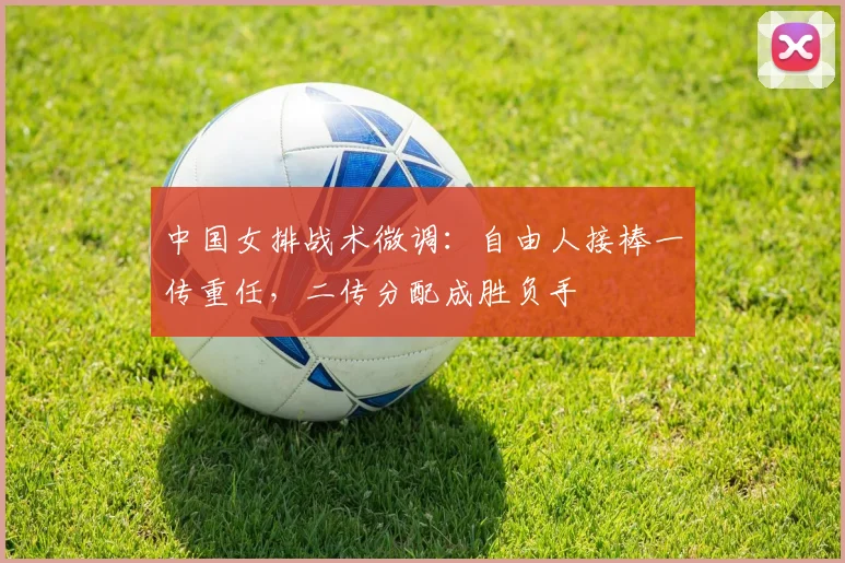 中国女排战术微调：自由人接棒一传重任，二传分配成胜负手