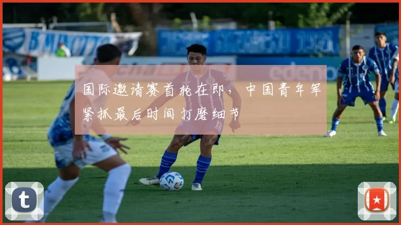 国际邀请赛首轮在即，中国青年军紧抓最后时间打磨细节