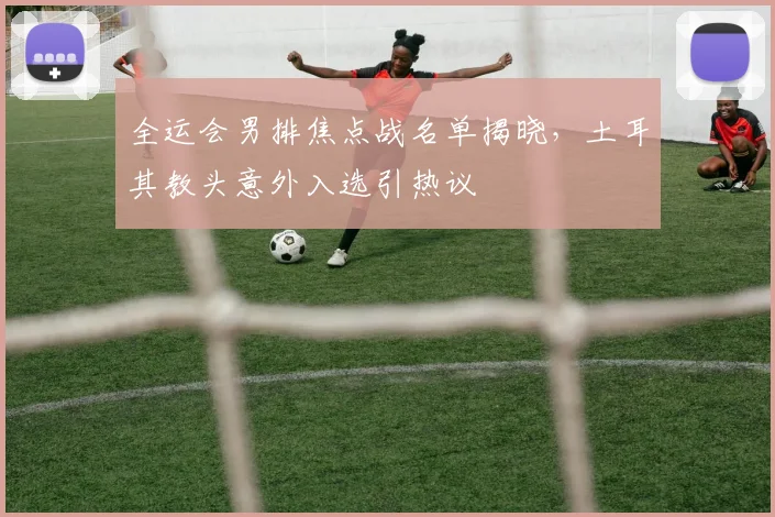 全运会男排焦点战名单揭晓，土耳其教头意外入选引热议