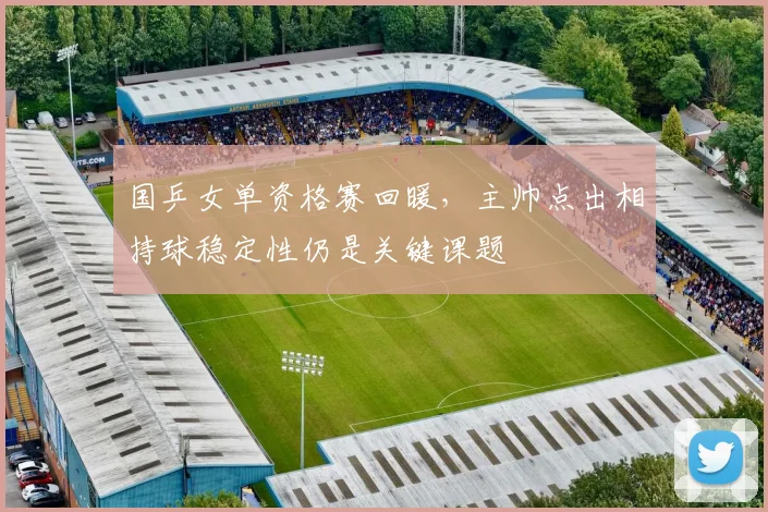国乒女单资格赛回暖，主帅点出相持球稳定性仍是关键课题