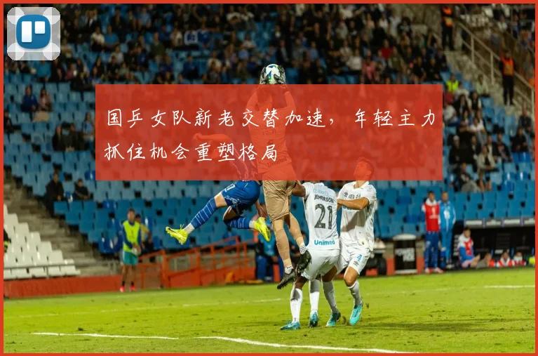 国乒女队新老交替加速，年轻主力抓住机会重塑格局