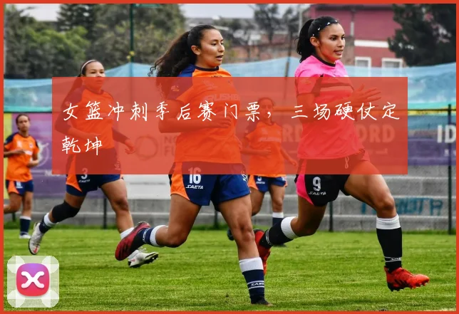 女篮冲刺季后赛门票，三场硬仗定乾坤