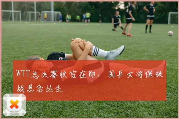 WTT总决赛收官在即，国乒女将保级战悬念丛生