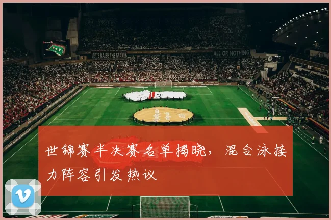 世锦赛半决赛名单揭晓，混合泳接力阵容引发热议