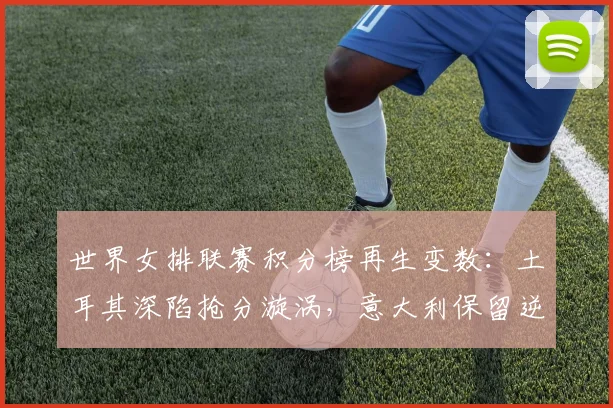 世界女排联赛积分榜再生变数：土耳其深陷抢分漩涡，意大利保留逆袭火种