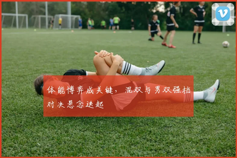 体能博弈成关键，混双与男双强档对决悬念迭起