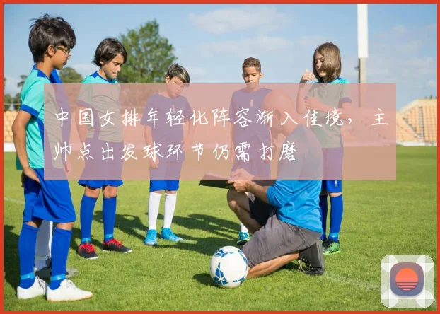 中国女排年轻化阵容渐入佳境，主帅点出发球环节仍需打磨
