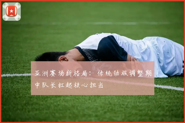 亚洲赛场新格局：传统劲旅调整期中队长扛起核心担当
