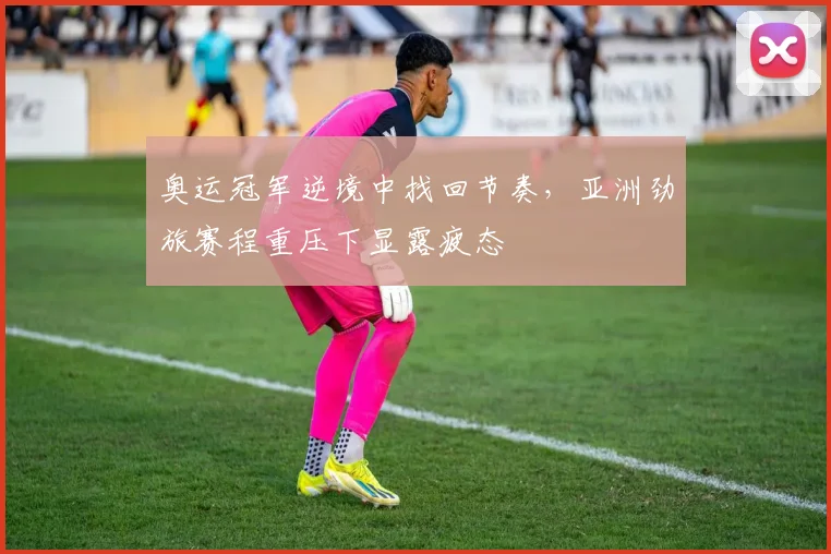 奥运冠军逆境中找回节奏，亚洲劲旅赛程重压下显露疲态