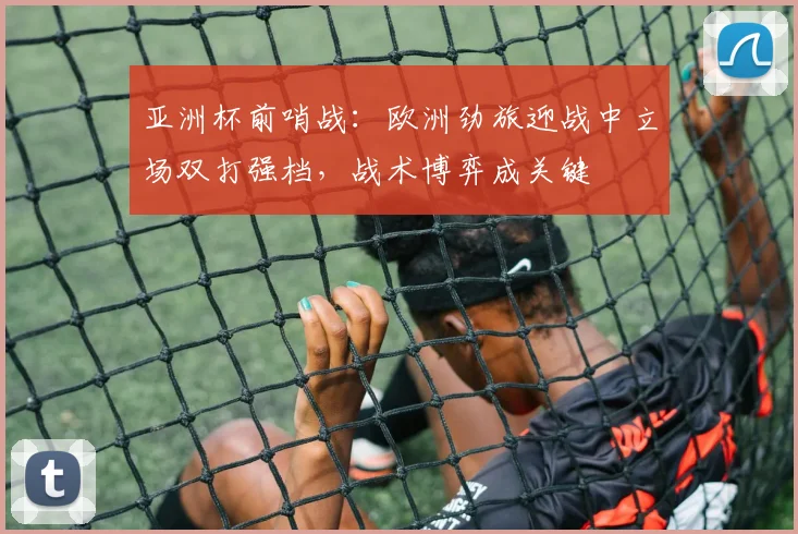 亚洲杯前哨战：欧洲劲旅迎战中立场双打强档，战术博弈成关键