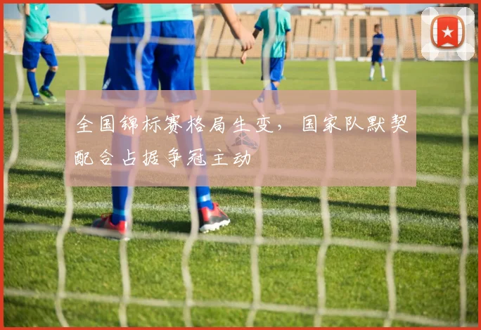 全国锦标赛格局生变，国家队默契配合占据争冠主动