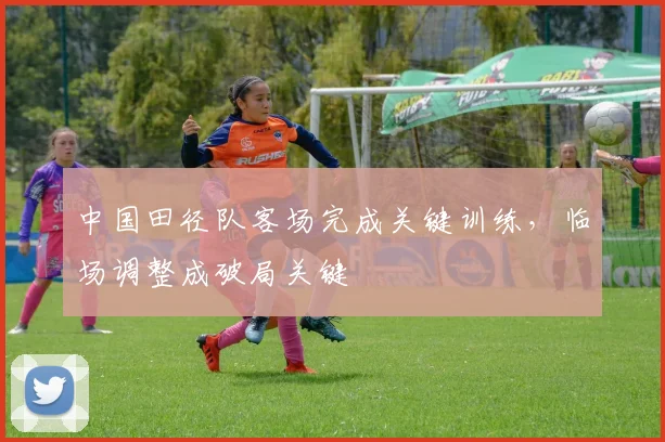 中国田径队客场完成关键训练，临场调整成破局关键