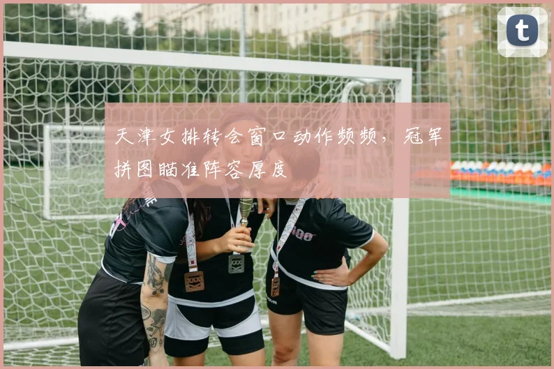 天津女排转会窗口动作频频，冠军拼图瞄准阵容厚度