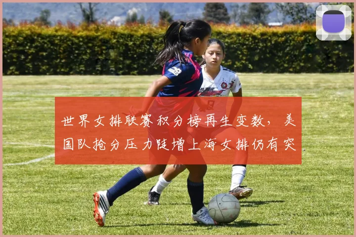 世界女排联赛积分榜再生变数，美国队抢分压力陡增上海女排仍有突围希望