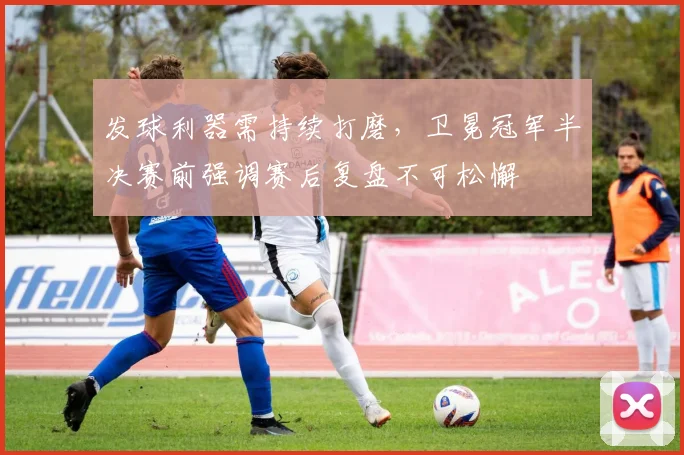 发球利器需持续打磨，卫冕冠军半决赛前强调赛后复盘不可松懈