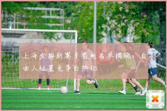 上海女排新赛季首轮名单揭晓，自由人位置竞争白热化
