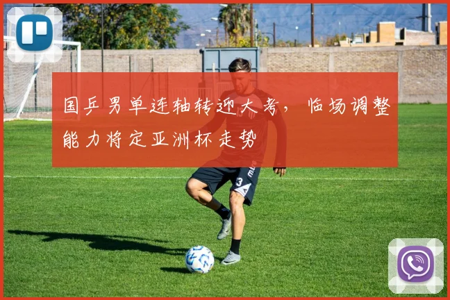 国乒男单连轴转迎大考，临场调整能力将定亚洲杯走势