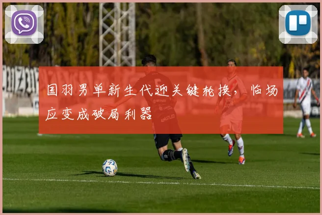 国羽男单新生代迎关键轮换，临场应变成破局利器