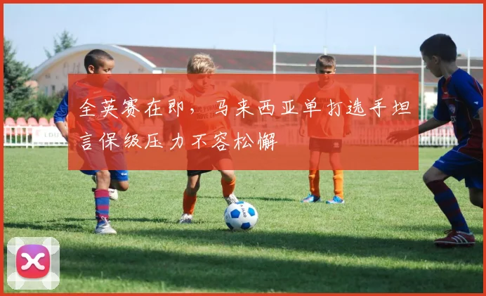全英赛在即，马来西亚单打选手坦言保级压力不容松懈
