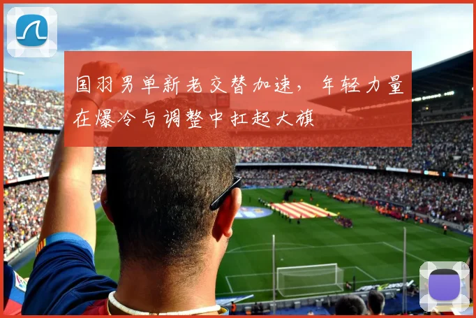 国羽男单新老交替加速，年轻力量在爆冷与调整中扛起大旗