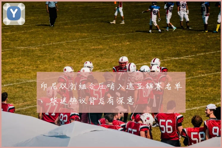 印尼双打组合压哨入选亚锦赛名单，球迷热议背后有深意