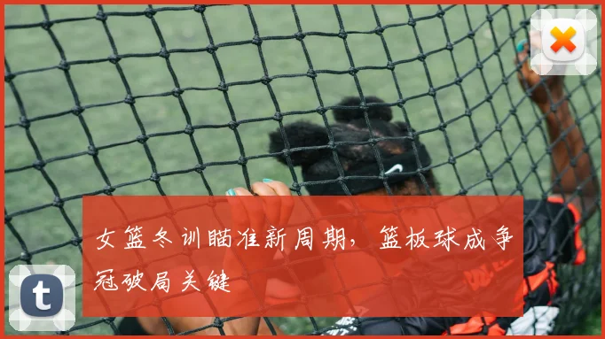 女篮冬训瞄准新周期，篮板球成争冠破局关键