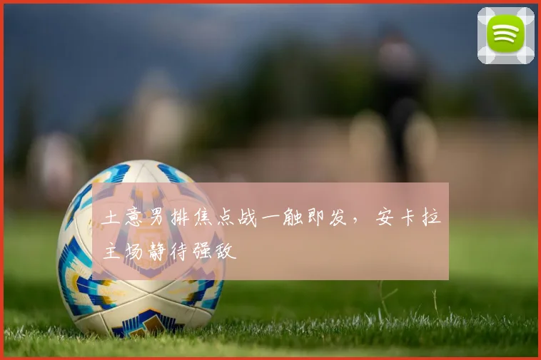 土意男排焦点战一触即发，安卡拉主场静待强敌