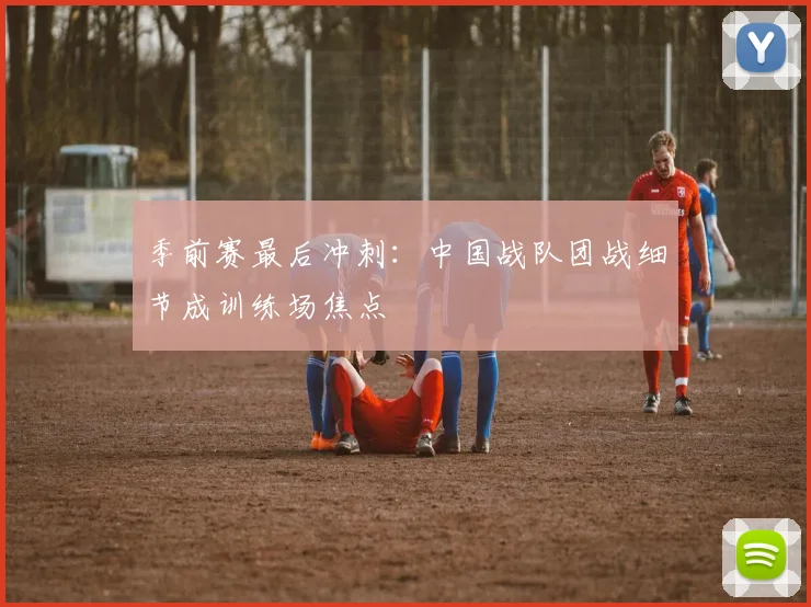 季前赛最后冲刺：中国战队团战细节成训练场焦点
