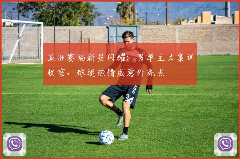 亚洲赛场新星闪耀：男单主力集训收官，球迷热情成意外亮点