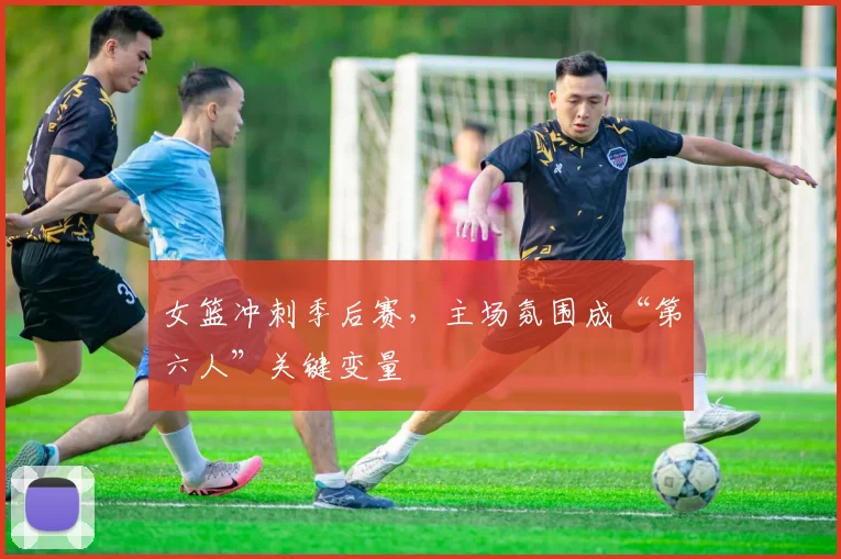 女篮冲刺季后赛，主场氛围成“第六人”关键变量